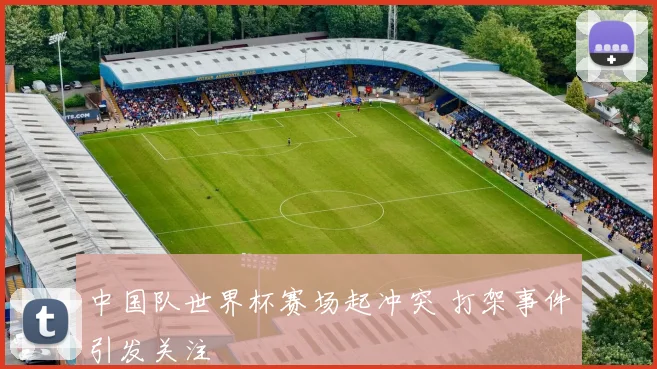 中国队世界杯赛场起冲突 打架事件引发关注