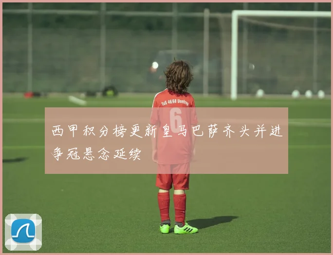 西甲积分榜更新皇马巴萨齐头并进争冠悬念延续