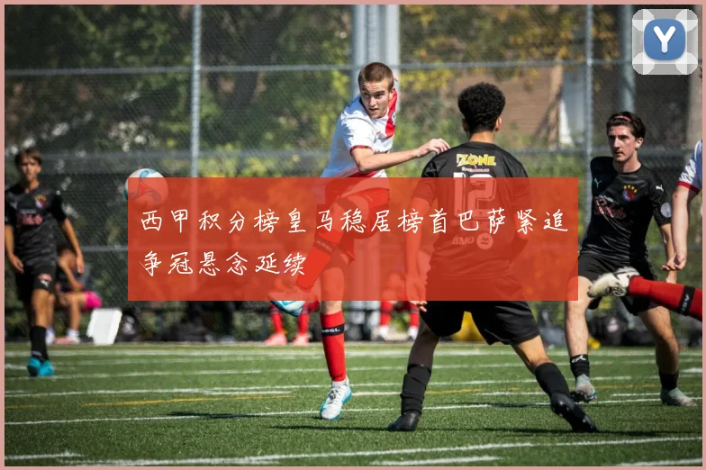 西甲积分榜皇马稳居榜首巴萨紧追争冠悬念延续