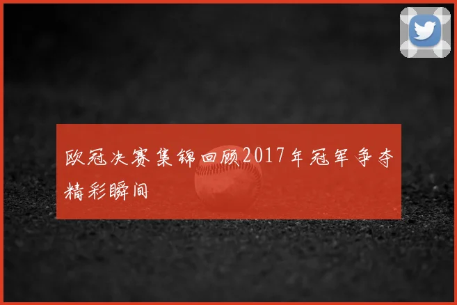 欧冠决赛集锦回顾2017年冠军争夺精彩瞬间