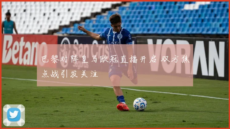 巴黎对阵皇马欧冠直播开启 双方焦点战引发关注